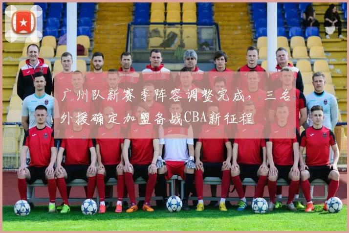 广州队新赛季阵容调整完成,三名外援确定加盟备战CBA新征程