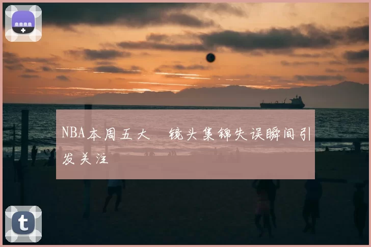 NBA本周五大囧镜头集锦失误瞬间引发关注