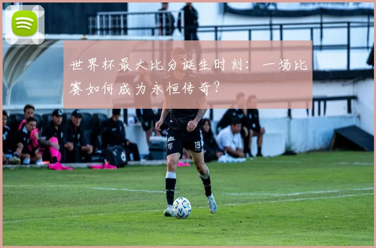 世界杯最大比分诞生时刻:一场比赛如何成为永恒传奇?