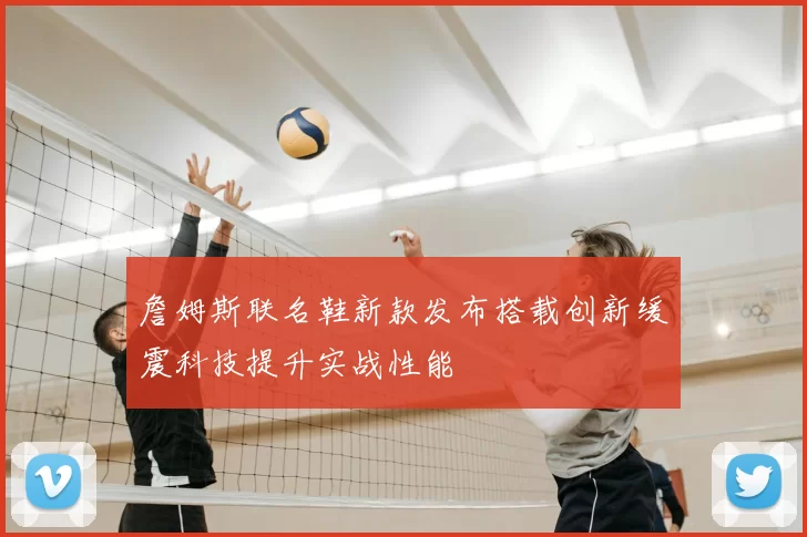 詹姆斯联名鞋新款发布搭载创新缓震科技提升实战性能