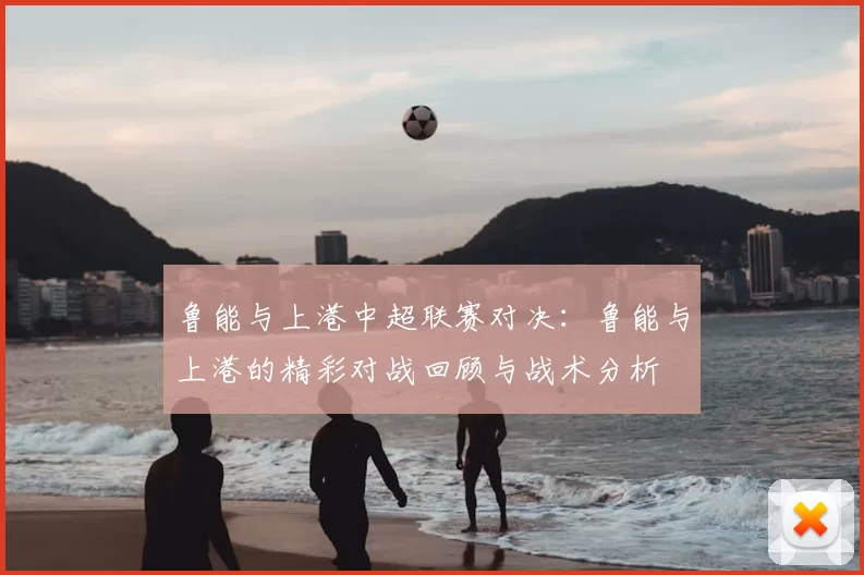 鲁能与上港中超联赛对决：鲁能与上港的精彩对战回顾与战术分析