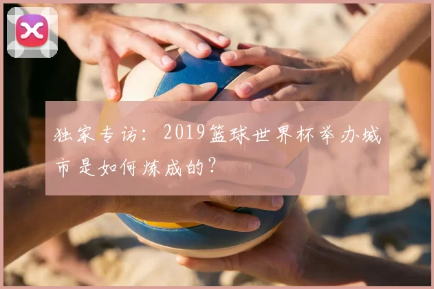 独家专访:2019篮球世界杯举办城市是如何炼成的?