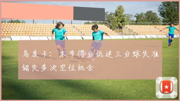 乌度卡：末节得分低迷三分球失准错失多次空位机会