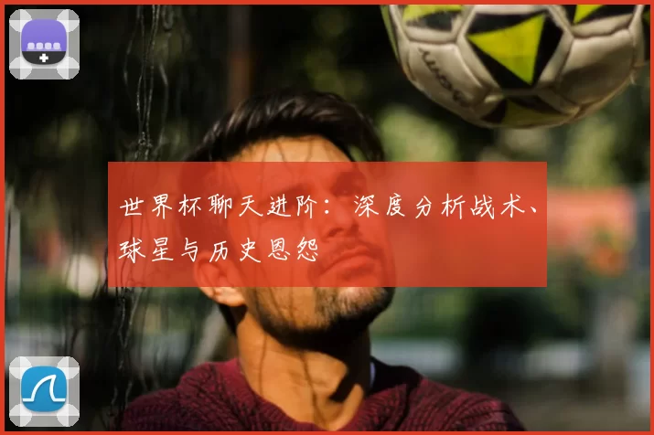 世界杯聊天进阶：深度分析战术、球星与历史恩怨
