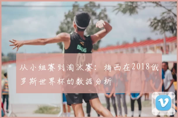 从小组赛到淘汰赛:梅西在2018俄罗斯世界杯的数据分析