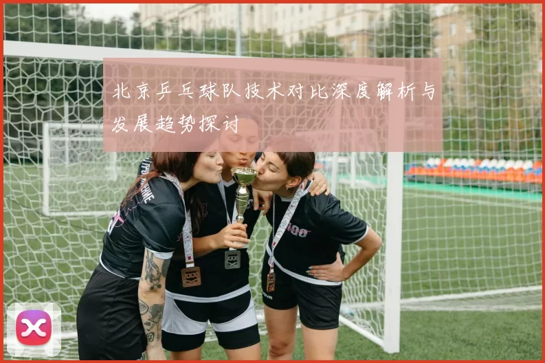 北京乒乓球队技术对比深度解析与发展趋势探讨