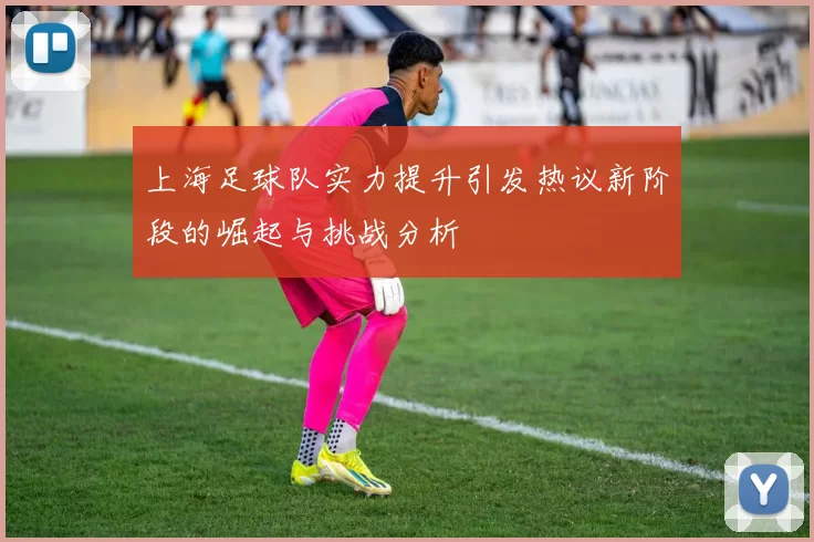 上海足球队实力提升引发热议新阶段的崛起与挑战分析