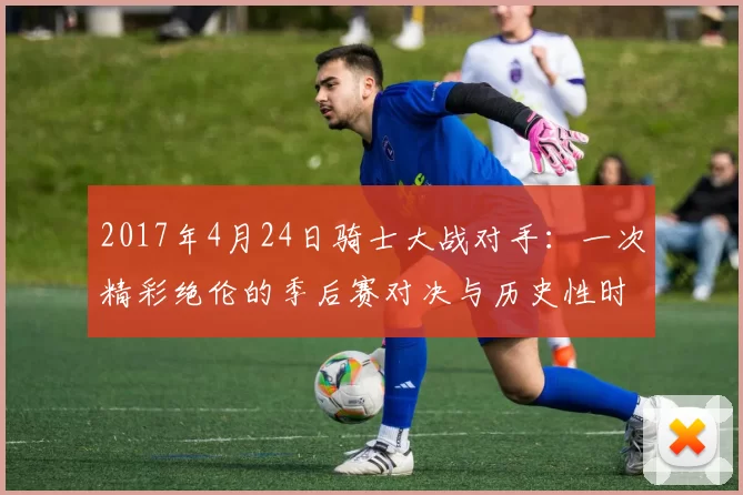 2017年4月24日骑士大战对手:一次精彩绝伦的季后赛对决与历史性时刻