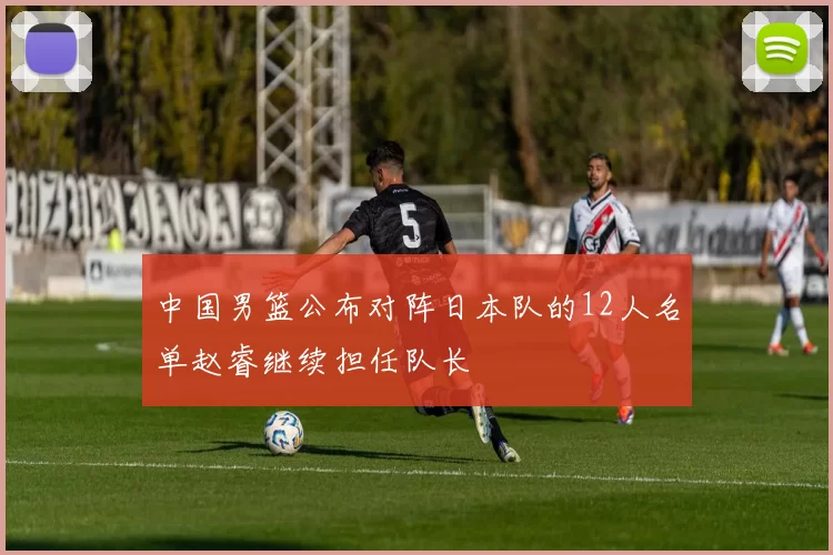 中国男篮公布对阵日本队的12人名单赵睿继续担任队长