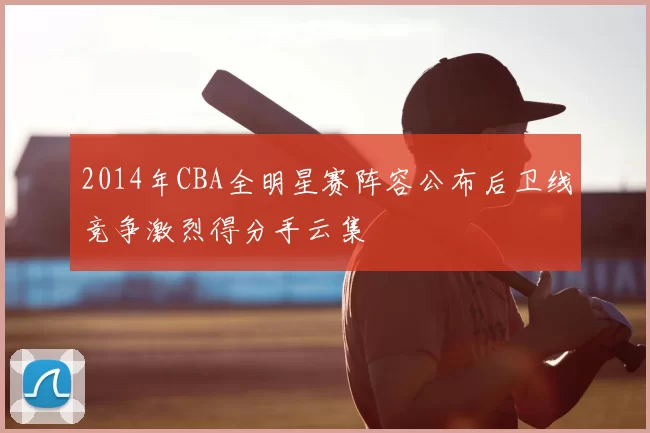 2014年CBA全明星赛阵容公布后卫线竞争激烈得分手云集