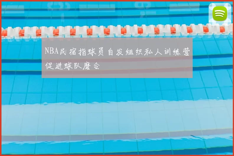 NBA民宿指球员自发组织私人训练营促进球队磨合