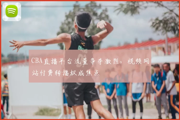 CBA直播平台流量争夺激烈，视频网站付费转播权成焦点