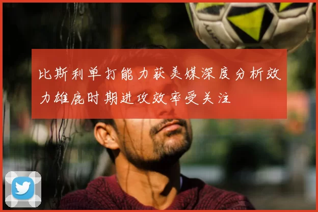 比斯利单打能力获美媒深度分析效力雄鹿时期进攻效率受关注