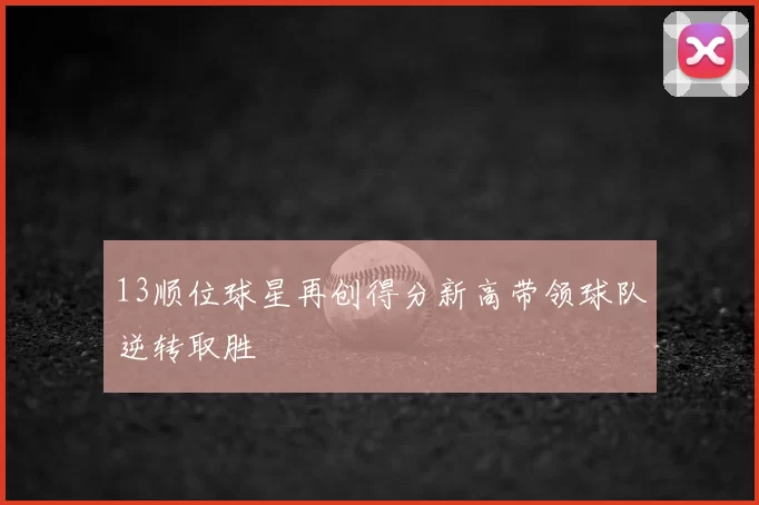 13顺位球星再创得分新高带领球队逆转取胜