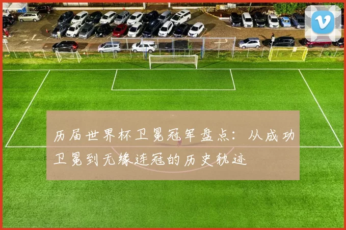 历届世界杯卫冕冠军盘点:从成功卫冕到无缘连冠的历史轨迹