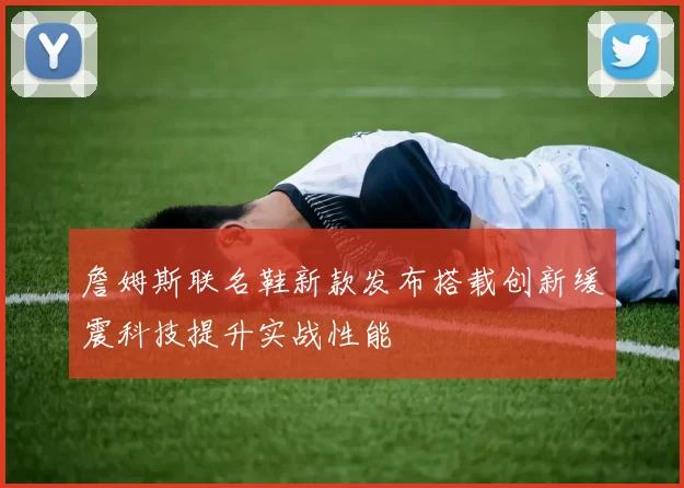 詹姆斯联名鞋新款发布搭载创新缓震科技提升实战性能