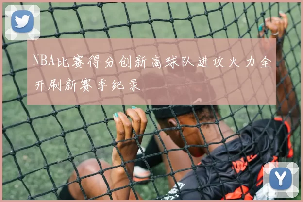 NBA比赛得分创新高球队进攻火力全开刷新赛季纪录