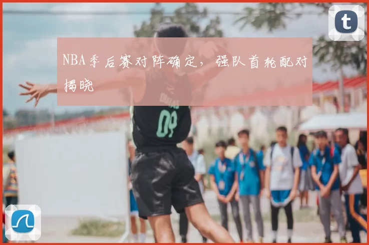 NBA季后赛对阵确定，强队首轮配对揭晓
