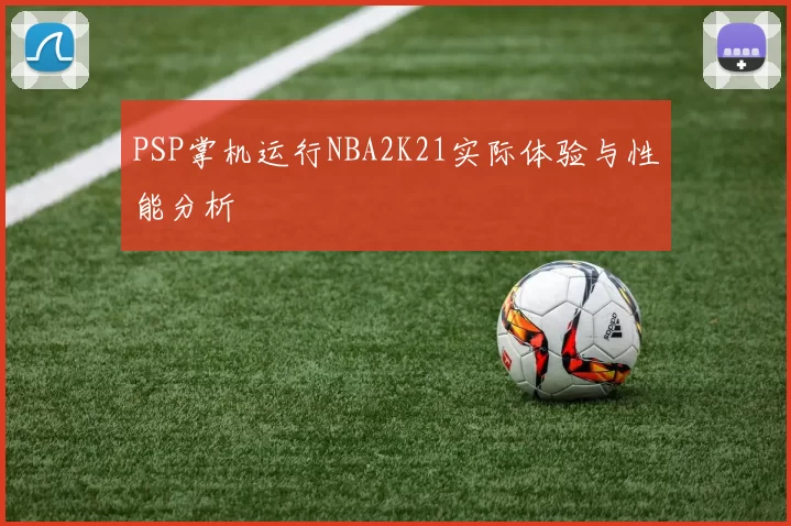 PSP掌机运行NBA2K21实际体验与性能分析