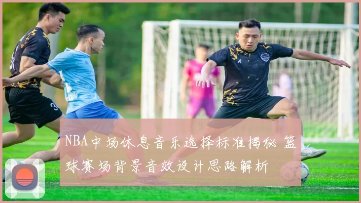 NBA中场休息音乐选择标准揭秘 篮球赛场背景音效设计思路解析