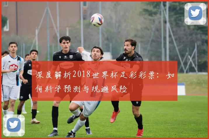 深度解析2018世界杯足彩彩票:如何科学预测与规避风险