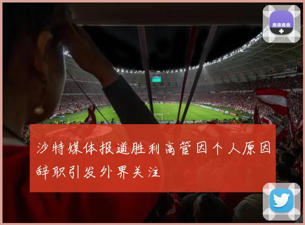 沙特媒体报道胜利高管因个人原因辞职引发外界关注
