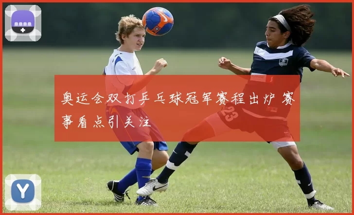 奥运会双打乒乓球冠军赛程出炉 赛事看点引关注