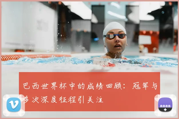 巴西世界杯中的成绩回顾:冠军与多次深度征程引关注