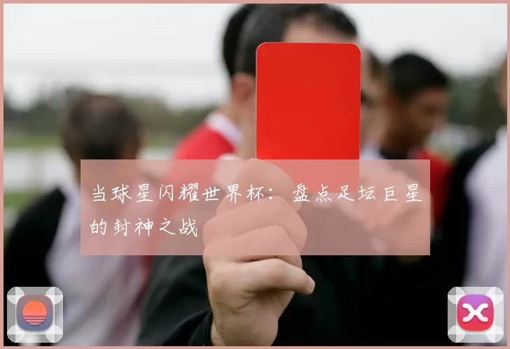 当球星闪耀世界杯:盘点足坛巨星的封神之战