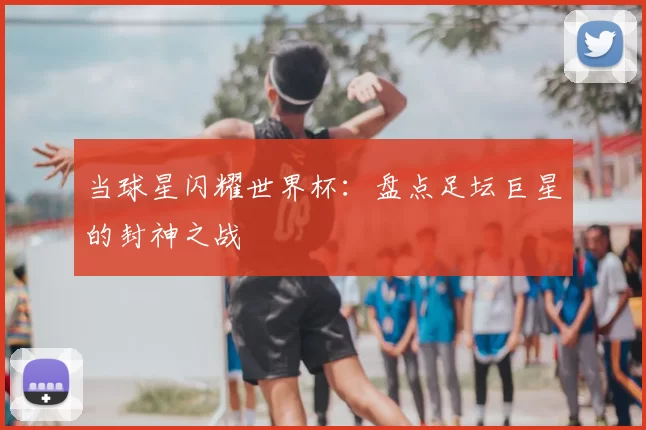 当球星闪耀世界杯：盘点足坛巨星的封神之战