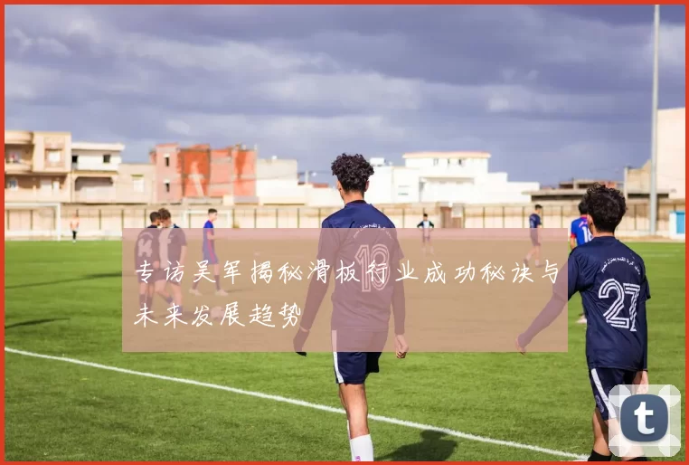 专访吴军揭秘滑板行业成功秘诀与未来发展趋势