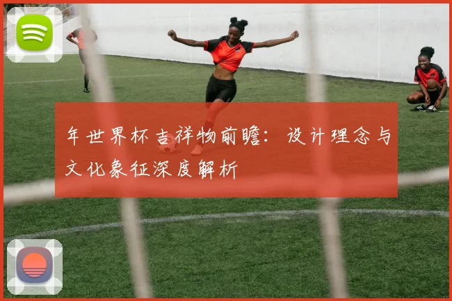 年世界杯吉祥物前瞻:设计理念与文化象征深度解析