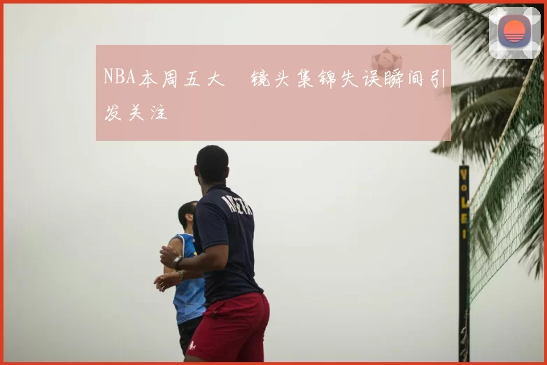 NBA本周五大囧镜头集锦失误瞬间引发关注
