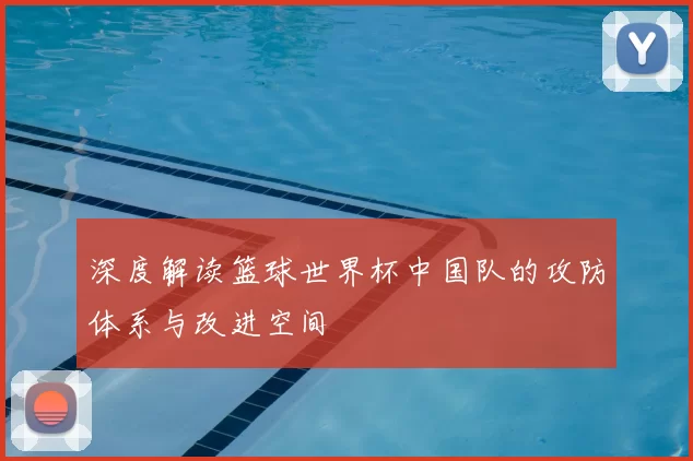 深度解读篮球世界杯中国队的攻防体系与改进空间
