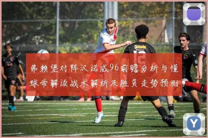弗赖堡对阵汉诺威96前瞻分析与懂球帝解读战术解析及胜负走势预测