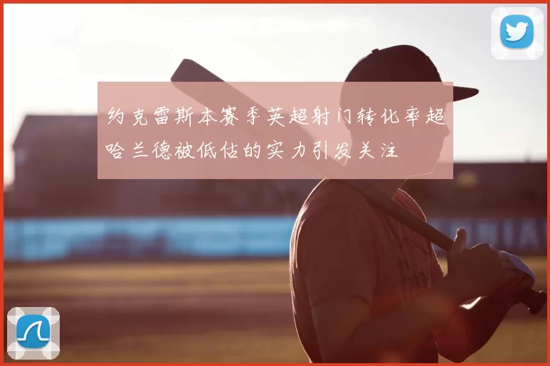 约克雷斯本赛季英超射门转化率超哈兰德被低估的实力引发关注