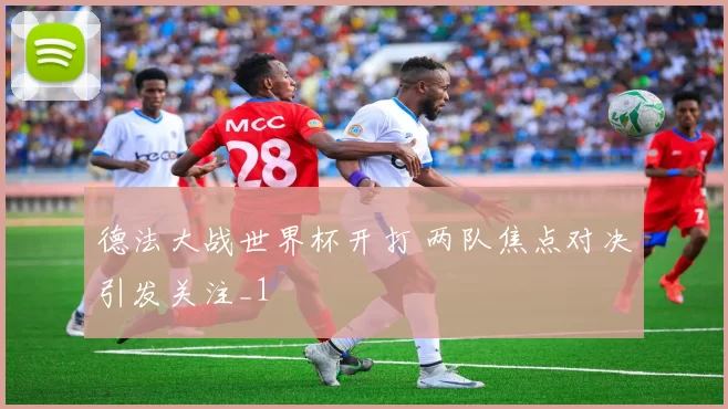 德法大战世界杯开打 两队焦点对决引发关注_1