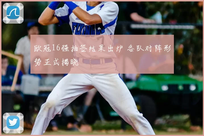 欧冠16强抽签结果出炉 各队对阵形势正式揭晓