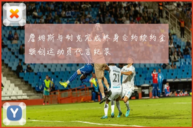 詹姆斯与耐克完成终身合约续约金额创运动员代言纪录