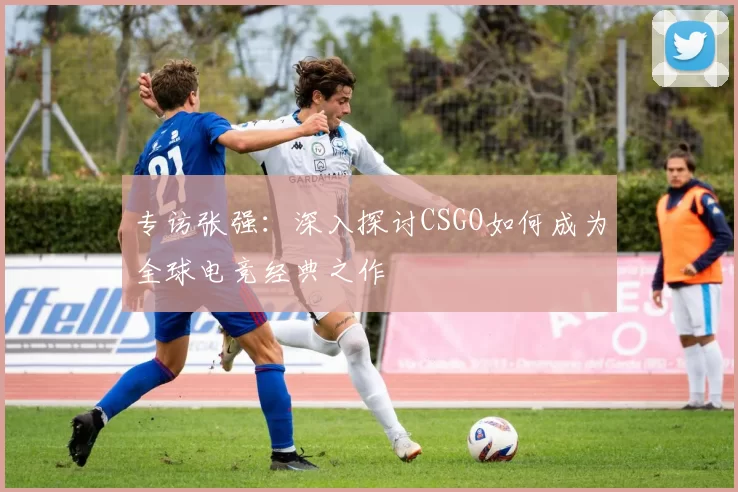 专访张强：深入探讨CSGO如何成为全球电竞经典之作