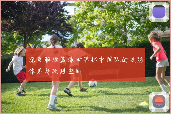 深度解读篮球世界杯中国队的攻防体系与改进空间