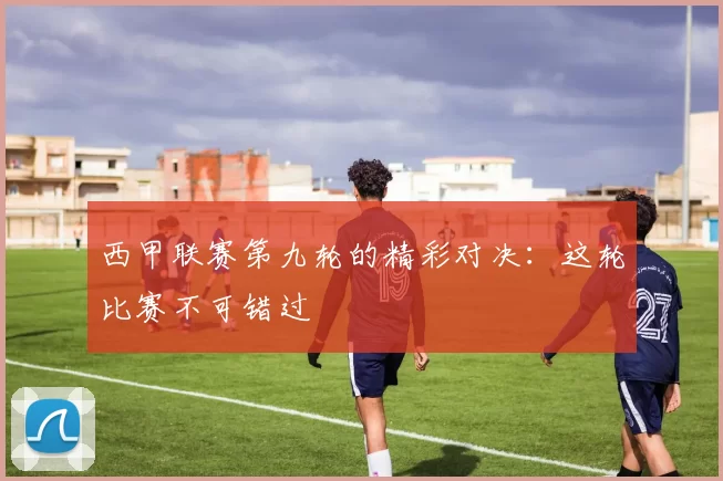 西甲联赛第九轮的精彩对决：这轮比赛不可错过