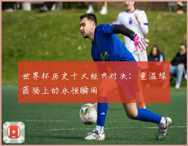 世界杯历史十大经典对决：重温绿茵场上的永恒瞬间