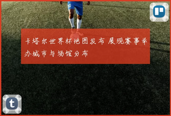 卡塔尔世界杯地图发布 展现赛事举办城市与场馆分布