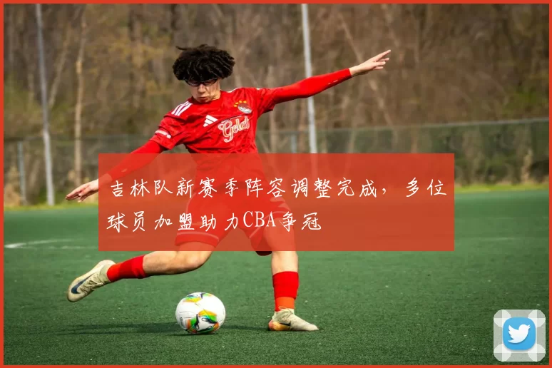 吉林队新赛季阵容调整完成,多位球员加盟助力CBA争冠