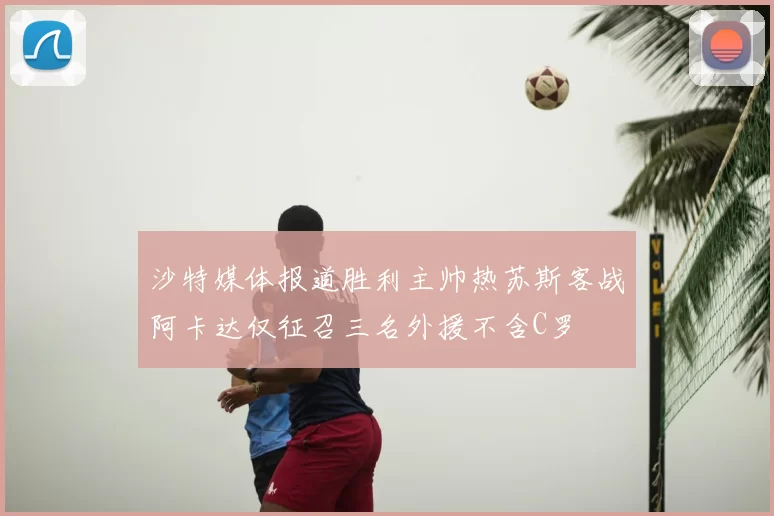 沙特媒体报道胜利主帅热苏斯客战阿卡达仅征召三名外援不含C罗