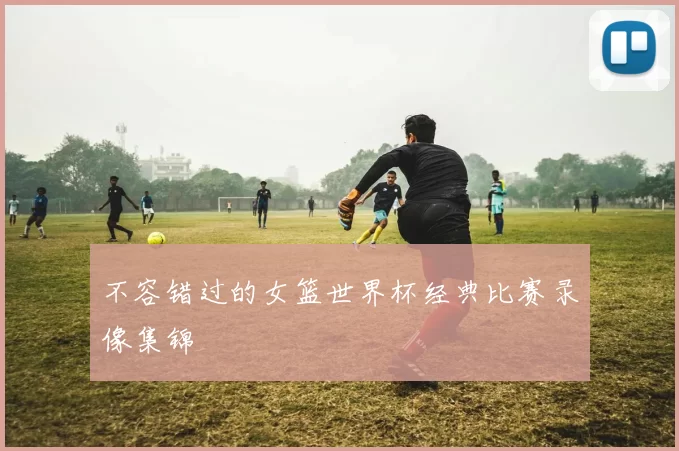 不容错过的女篮世界杯经典比赛录像集锦