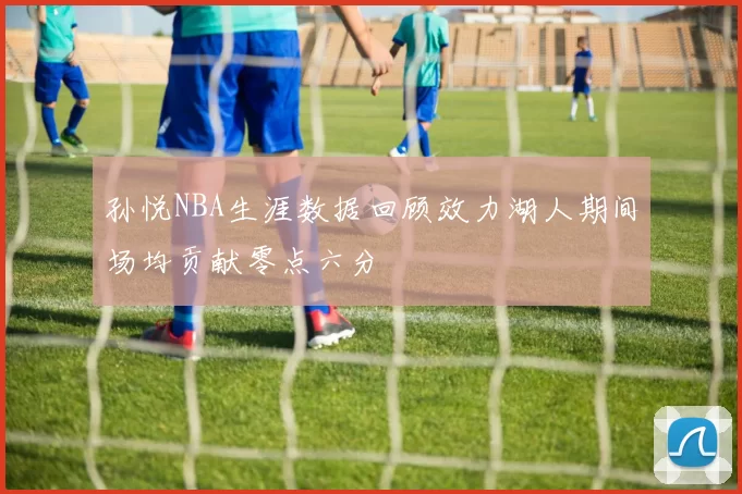 孙悦NBA生涯数据回顾效力湖人期间场均贡献零点六分