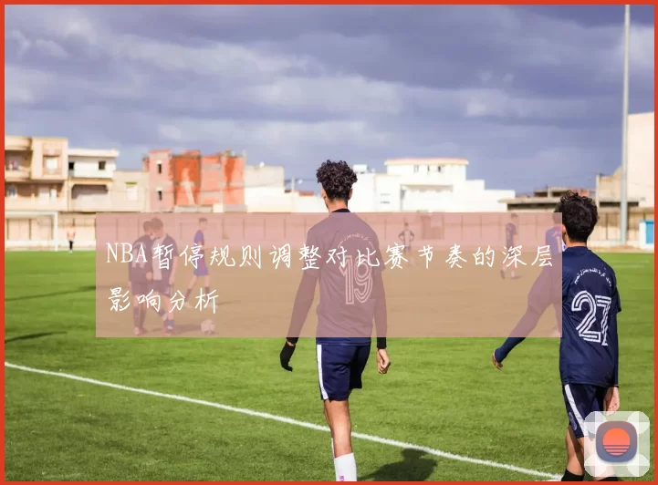 NBA暂停规则调整对比赛节奏的深层影响分析