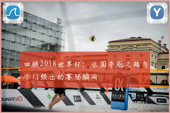 回顾2018世界杯：法国夺冠之路与冷门频出的赛场瞬间